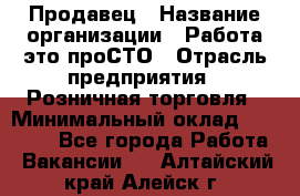 Продавец › Название организации ­ Работа-это проСТО › Отрасль предприятия ­ Розничная торговля › Минимальный оклад ­ 20 790 - Все города Работа » Вакансии   . Алтайский край,Алейск г.